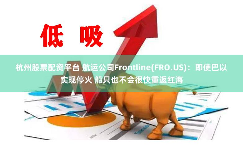 杭州股票配资平台 航运公司Frontline(FRO.US)：即使巴以实现停火 船只也不会很快重返红海