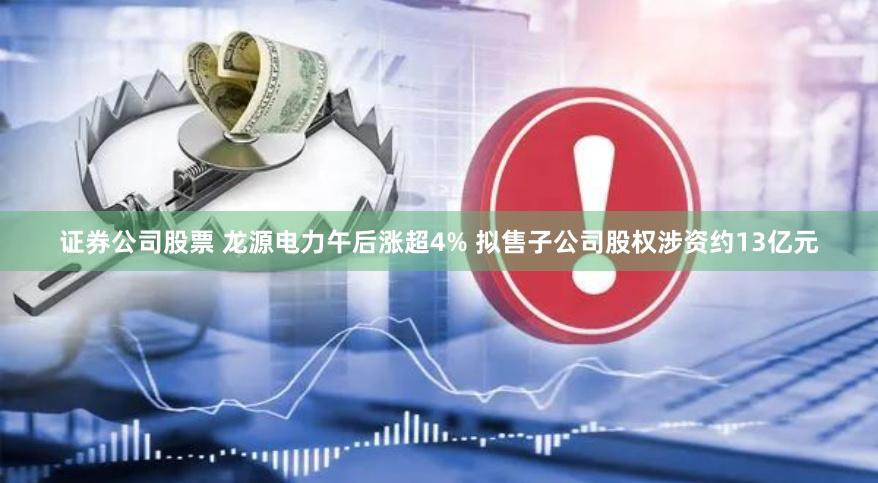 证券公司股票 龙源电力午后涨超4% 拟售子公司股权涉资约13亿元