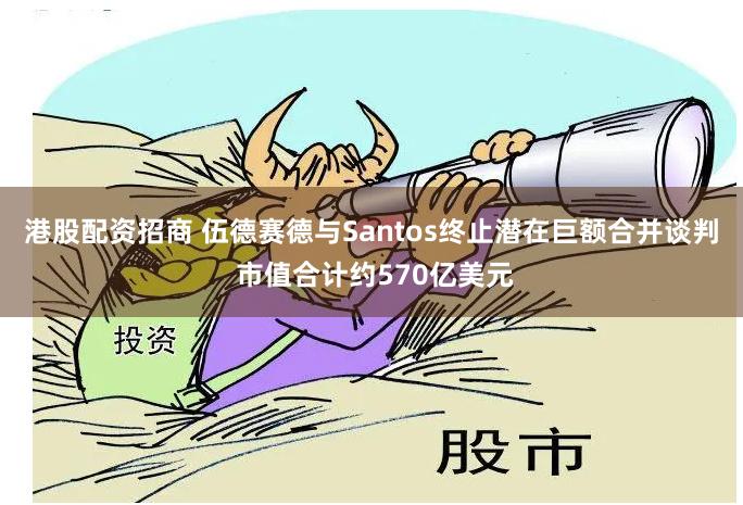 港股配资招商 伍德赛德与Santos终止潜在巨额合并谈判 市值合计约570亿美元