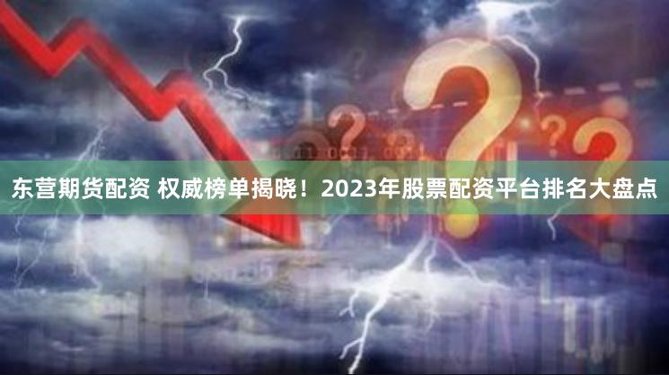 东营期货配资 权威榜单揭晓！2023年股票配资平台排名大盘点