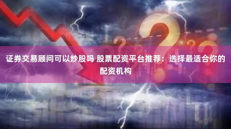 证券交易顾问可以炒股吗 股票配资平台推荐：选择最适合你的配资机构