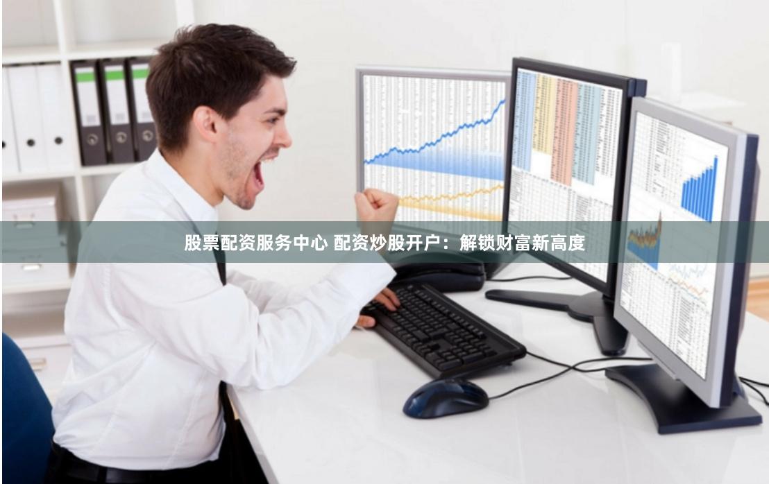 股票配资服务中心 配资炒股开户：解锁财富新高度