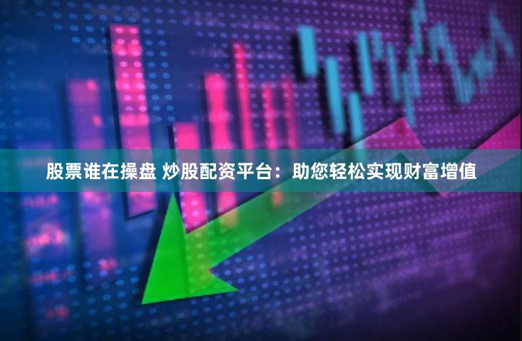 股票谁在操盘 炒股配资平台：助您轻松实现财富增值