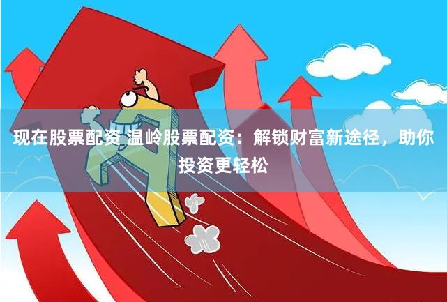 现在股票配资 温岭股票配资：解锁财富新途径，助你投资更轻松
