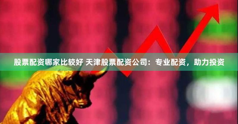 股票配资哪家比较好 天津股票配资公司：专业配资，助力投资