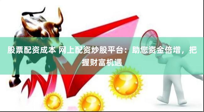 股票配资成本 网上配资炒股平台：助您资金倍增，把握财富机遇