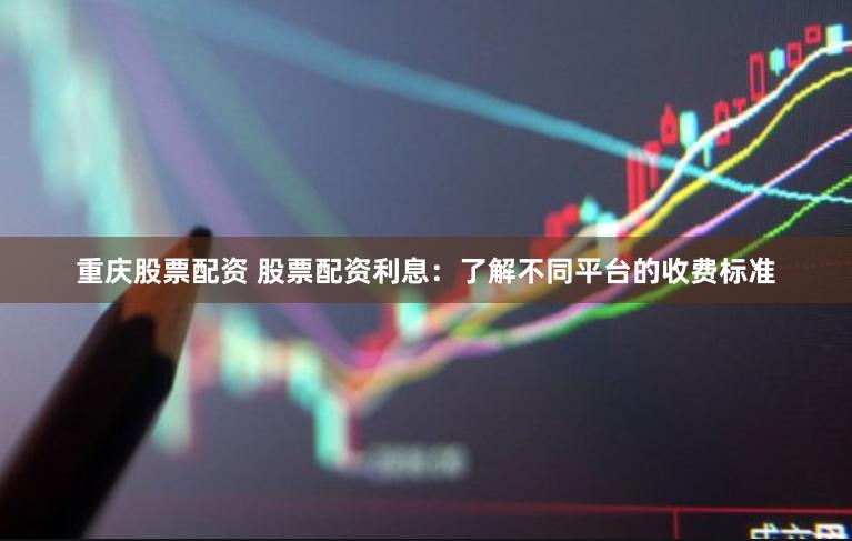 重庆股票配资 股票配资利息：了解不同平台的收费标准
