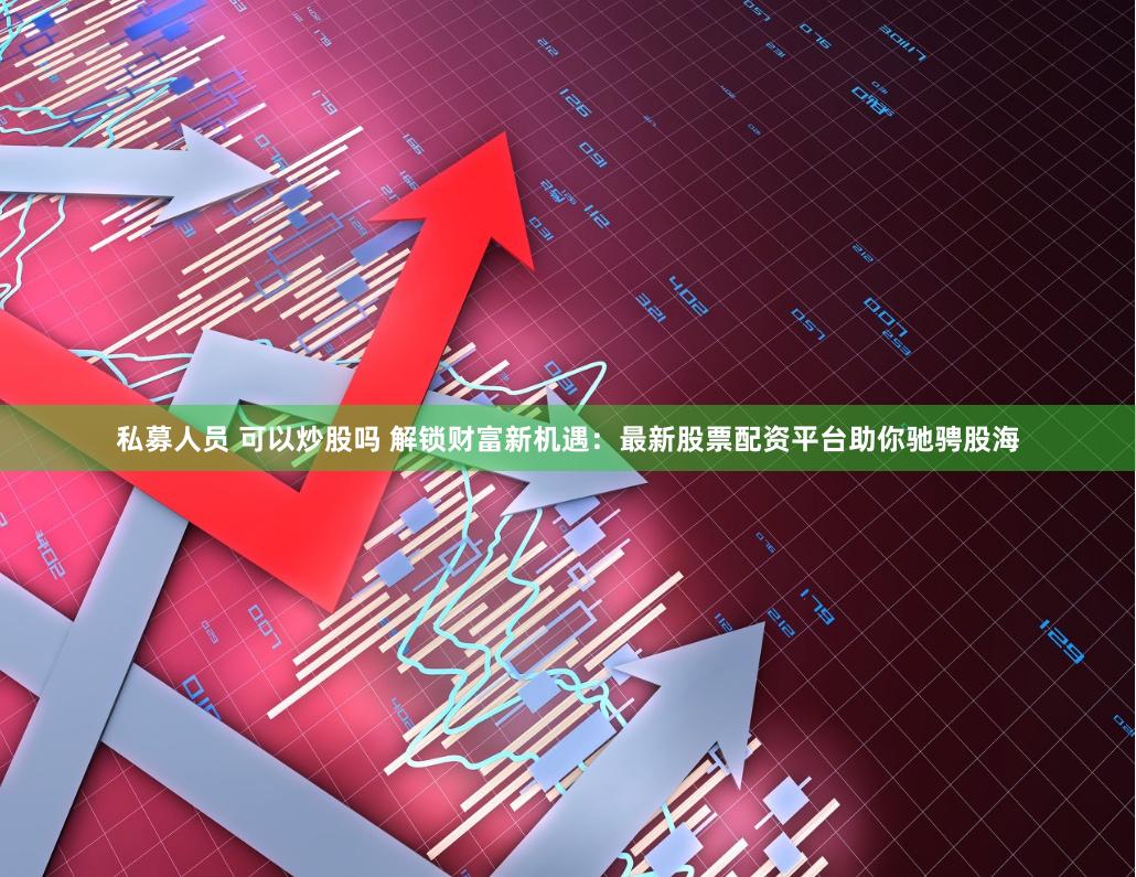 私募人员 可以炒股吗 解锁财富新机遇：最新股票配资平台助你驰骋股海
