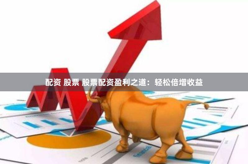 配资 股票 股票配资盈利之道：轻松倍增收益