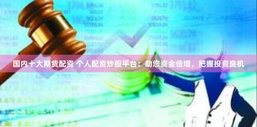 国内十大期货配资 个人配资炒股平台：助您资金倍增，把握投资良机