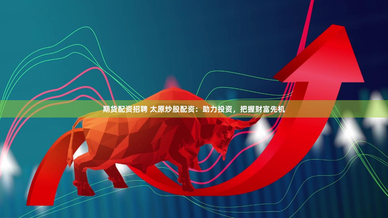 期货配资招聘 太原炒股配资：助力投资，把握财富先机
