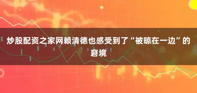 炒股配资之家网赖清德也感受到了“被晾在一边”的窘境
