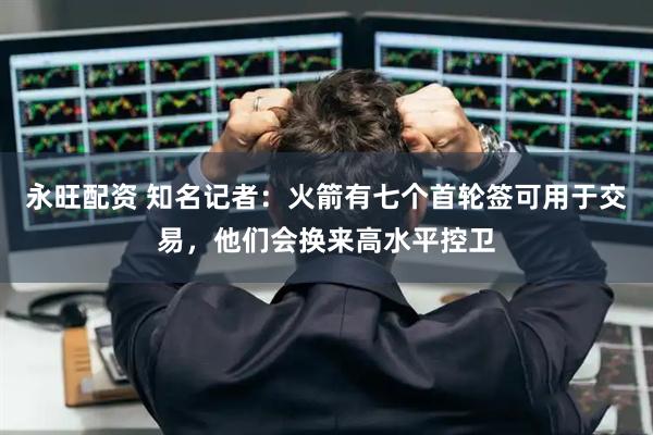 永旺配资 知名记者：火箭有七个首轮签可用于交易，他们会换来高水平控卫