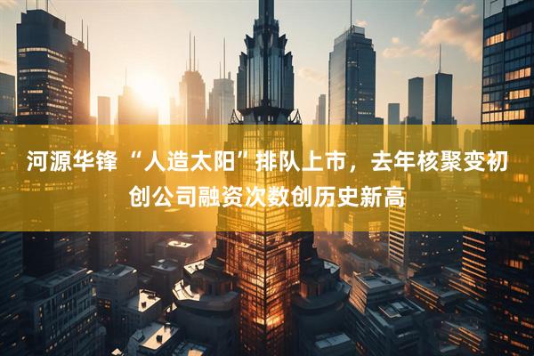 河源华锋 “人造太阳”排队上市，去年核聚变初创公司融资次数创历史新高