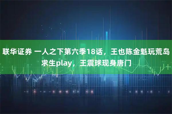 联华证券 一人之下第六季18话，王也陈金魁玩荒岛求生play，王震球现身唐门